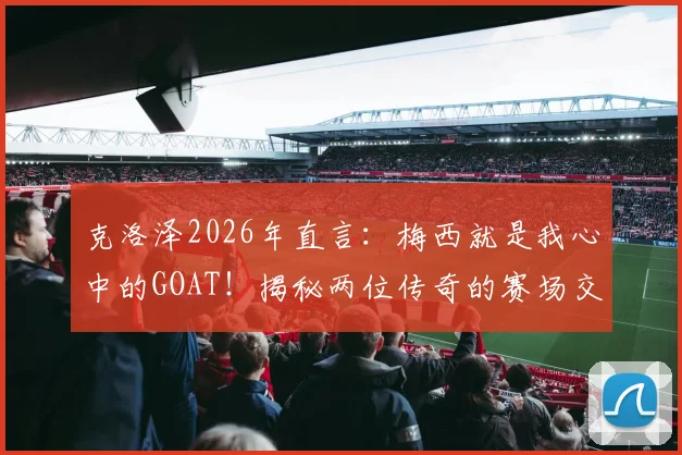 克洛泽2026年直言:梅西就是我心中的GOAT!揭秘两位传奇的赛场交集与相互敬意