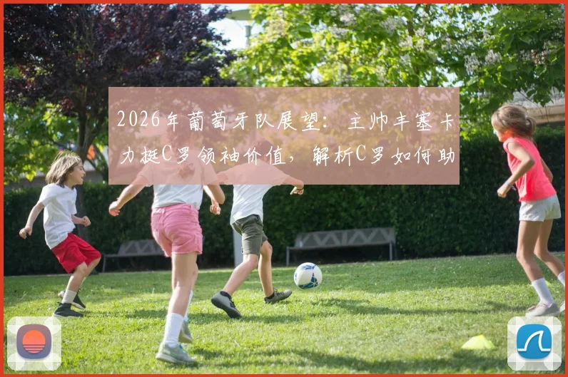 2026年葡萄牙队展望:主帅丰塞卡力挺C罗领袖价值,解析C罗如何助力球队冲击冠军