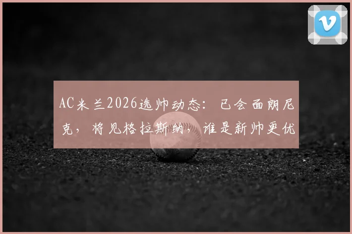 AC米兰2026选帅动态:已会面朗尼克,将见格拉斯纳,谁是新帅更优解?
