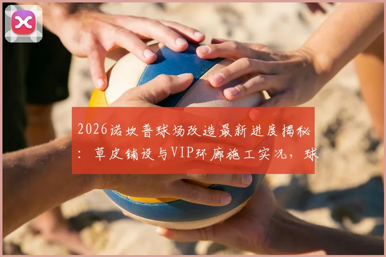 2026诺坎普球场改造最新进度揭秘：草皮铺设与VIP环廊施工实况，球迷关注的设施升级细节全解析