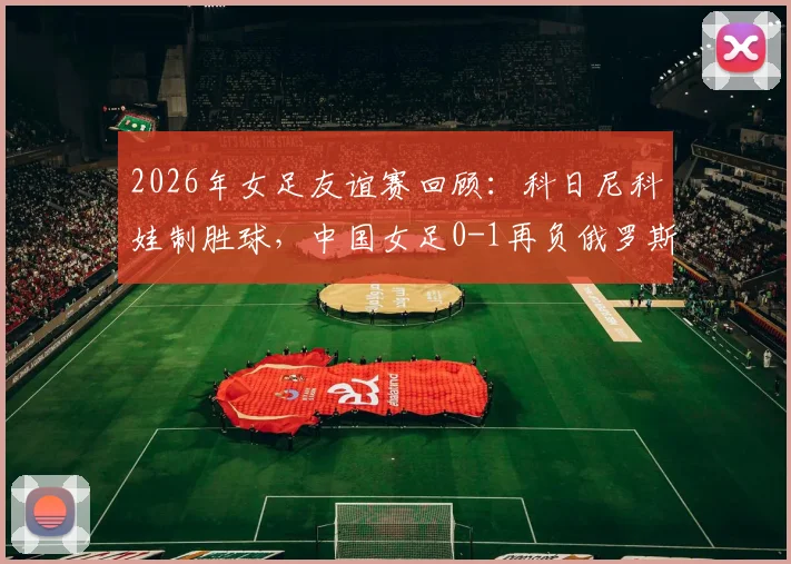 2026年女足友谊赛回顾:科日尼科娃制胜球,中国女足0-1再负俄罗斯,赛事分析与全场集锦