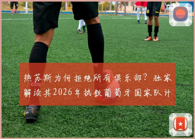 热苏斯为何拒绝所有俱乐部？独家解读其2026年执教葡萄牙国家队计划与战术构想