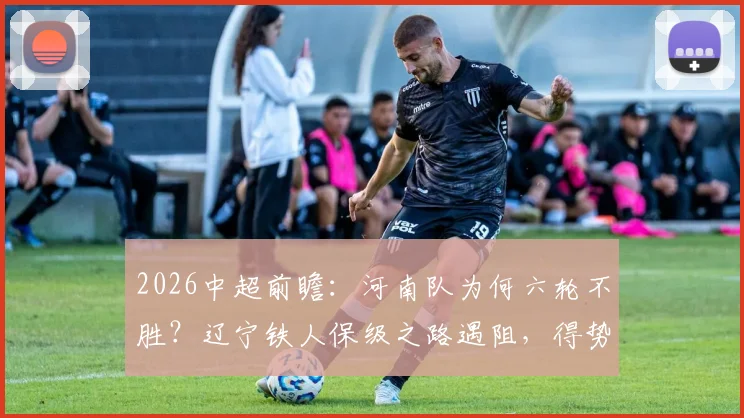 2026中超前瞻:河南队为何六轮不胜?辽宁铁人保级之路遇阻,得势不得分症结何在