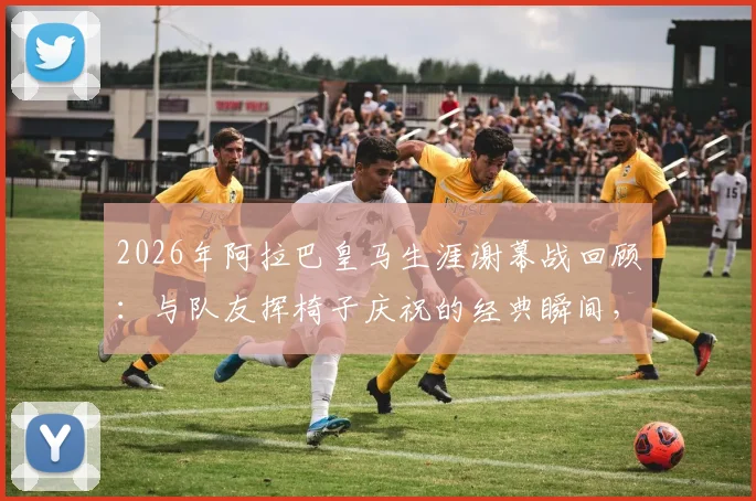 2026年阿拉巴皇马生涯谢幕战回顾：与队友挥椅子庆祝的经典瞬间，承载着哪些告别与传承