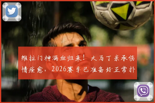 维拉门神满血归来！大马丁亲承伤情痊愈，2026赛季已准备好正常扑救