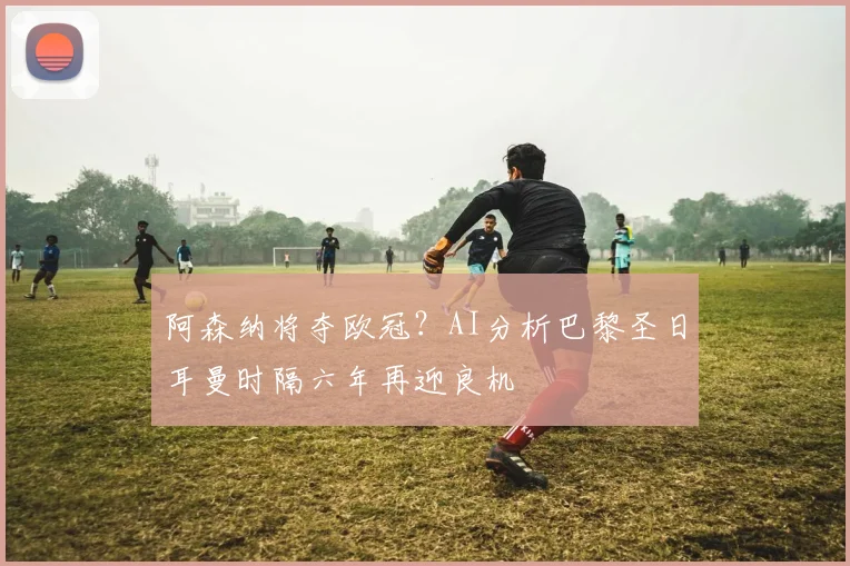 阿森纳将夺欧冠？AI分析巴黎圣日耳曼时隔六年再迎良机