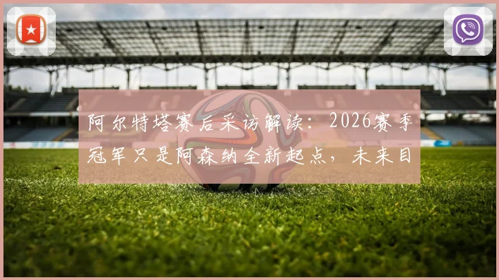 阿尔特塔赛后采访解读：2026赛季冠军只是阿森纳全新起点，未来目标与球队规划深度分析