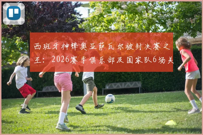 西班牙神锋奥亚萨瓦尔被封决赛之王：2026赛季俱乐部及国家队6场关键决赛全部破门，效率惊人