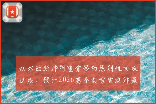 切尔西新帅阿隆索签约原则性协议达成，预计2026赛季前官宣换帅最新动态解析