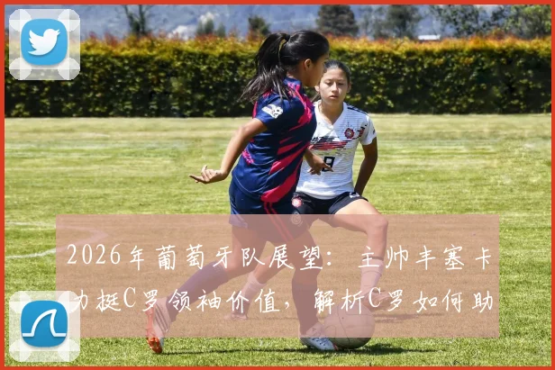2026年葡萄牙队展望：主帅丰塞卡力挺C罗领袖价值，解析C罗如何助力球队冲击冠军