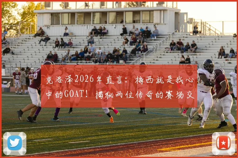 克洛泽2026年直言：梅西就是我心中的GOAT！揭秘两位传奇的赛场交集与相互敬意