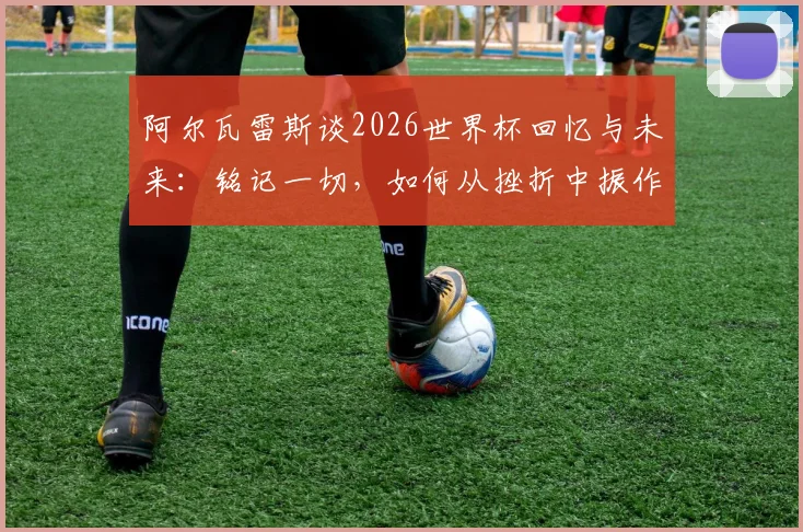 阿尔瓦雷斯谈2026世界杯回忆与未来:铭记一切,如何从挫折中振作前行?曼城锋霸亲述心路历程