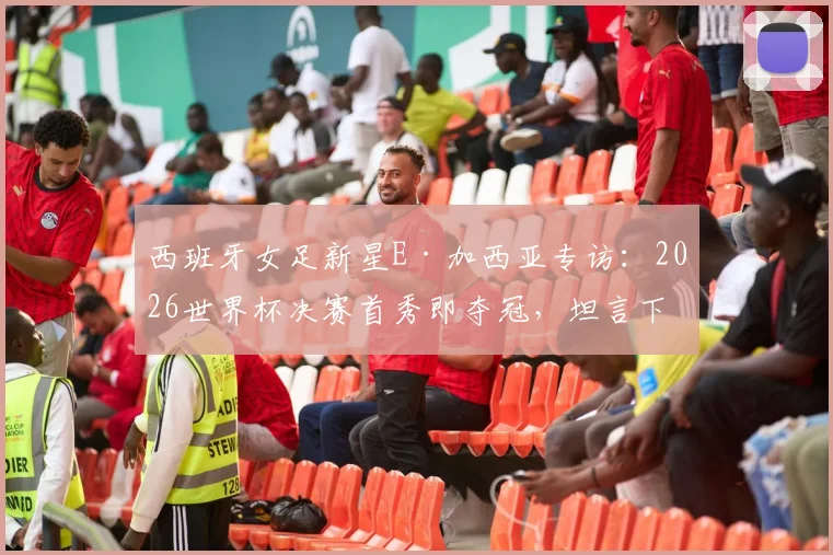 西班牙女足新星E·加西亚专访：2026世界杯决赛首秀即夺冠，坦言下一步瞄准欧冠赛场