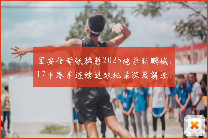 国安传奇张稀哲2026绝杀新鹏城,17个赛季连续进球纪录深度解读,技术分析与比赛复盘