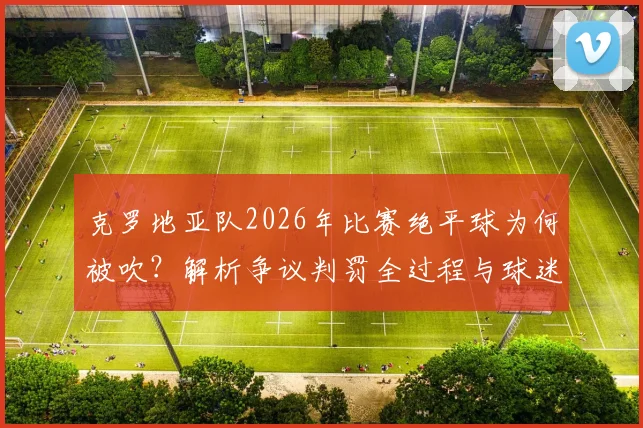 克罗地亚队2026年比赛绝平球为何被吹？解析争议判罚全过程与球迷扔水瓶事件后续