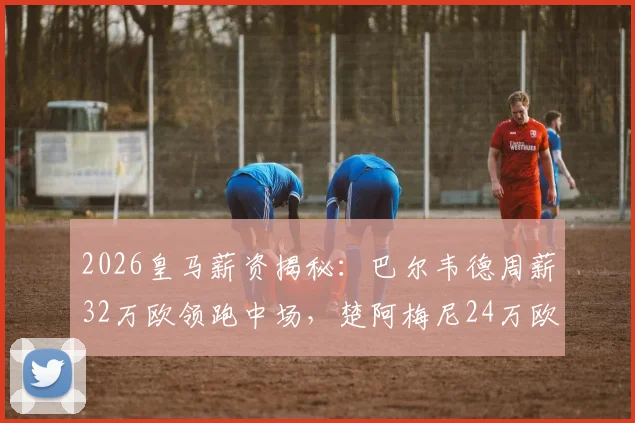 2026皇马薪资揭秘：巴尔韦德周薪32万欧领跑中场，楚阿梅尼24万欧，谁的价值更高？附详细薪资换算与队内排名