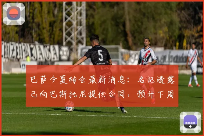 巴萨今夏转会最新消息：名记透露已向巴斯托尼提供合同，预计下周与国米展开谈判
