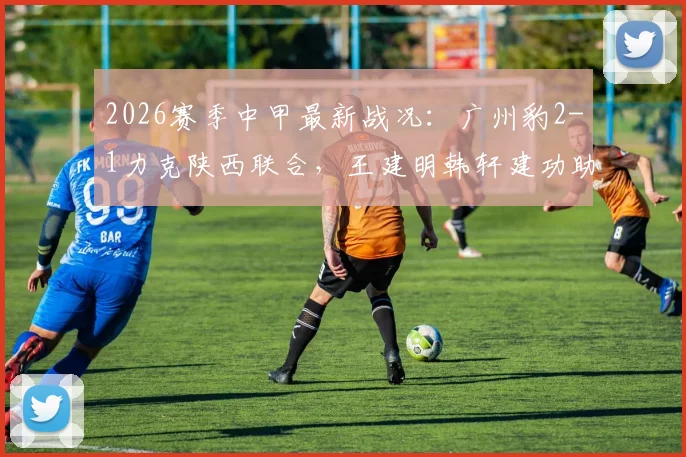 2026赛季中甲最新战况：广州豹2-1力克陕西联合，王建明韩轩建功助队取胜