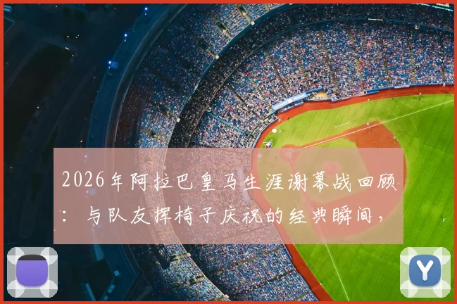 2026年阿拉巴皇马生涯谢幕战回顾:与队友挥椅子庆祝的经典瞬间,承载着哪些告别与传承