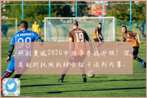 热刺曼城2026中场争夺战升级！深度剖析托纳利转会纽卡谈判内幕、技术特点及对英超格局影响