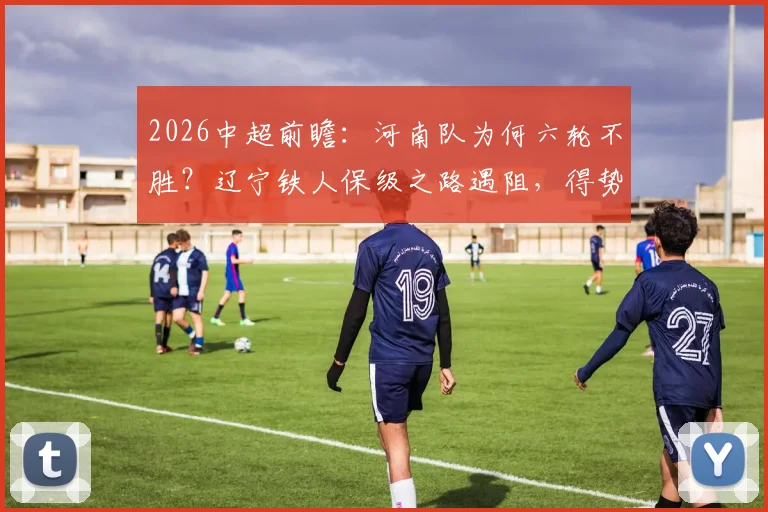 2026中超前瞻：河南队为何六轮不胜？辽宁铁人保级之路遇阻，得势不得分症结何在