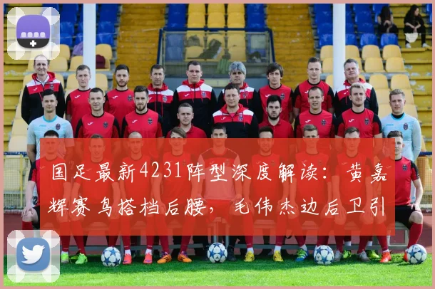 国足最新4231阵型深度解读：黄嘉辉赛鸟搭档后腰，毛伟杰边后卫引热议，附2026年关键配置解析