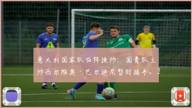 意大利国家队临阵换帅：国青队主帅西尔维奥·巴尔迪尼暂时接手，2026周期面临哪些挑战？