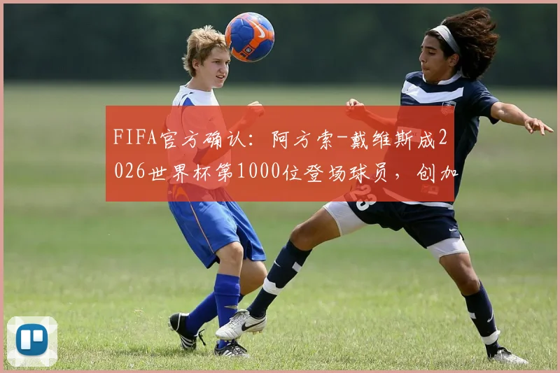 FIFA官方确认:阿方索-戴维斯成2026世界杯第1000位登场球员,创加拿大足球历史