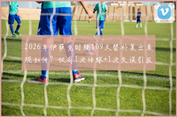 2026年伊萨克时隔109天替补复出表现如何？仅有1次传球+1次失误引发球迷热议