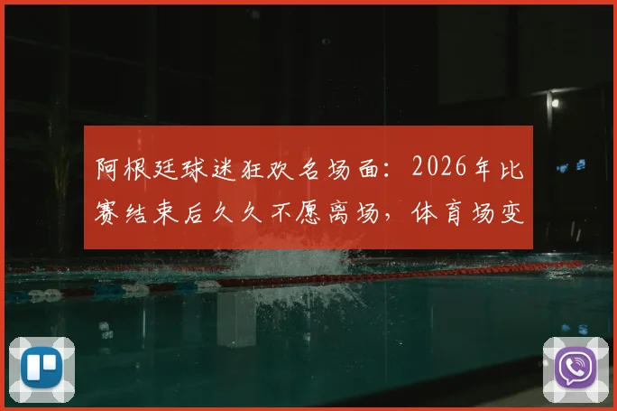阿根廷球迷狂欢名场面:2026年比赛结束后久久不愿离场,体育场变欢乐海洋全记录