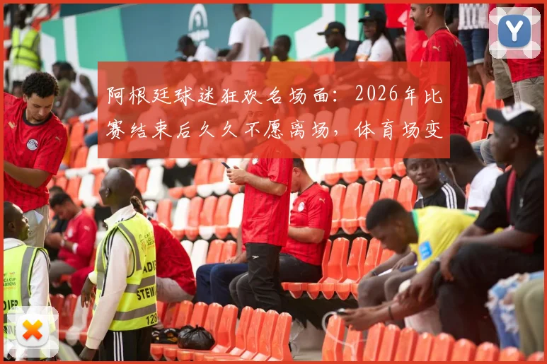 阿根廷球迷狂欢名场面：2026年比赛结束后久久不愿离场，体育场变欢乐海洋全记录