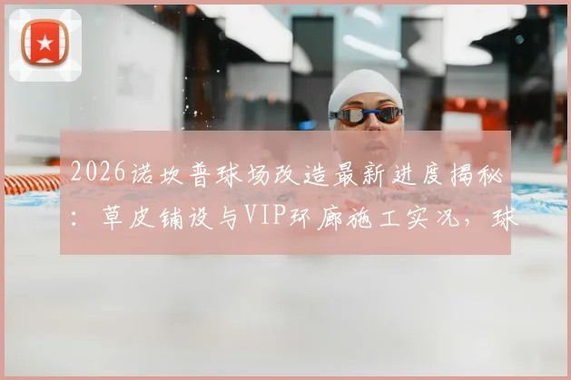 2026诺坎普球场改造最新进度揭秘：草皮铺设与VIP环廊施工实况，球迷关注的设施升级细节全解析