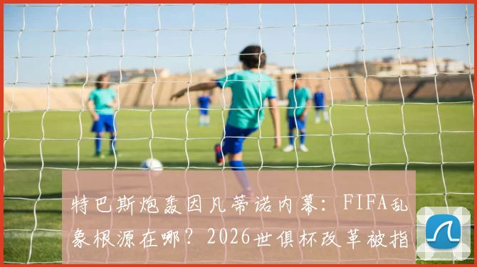 特巴斯炮轰因凡蒂诺内幕：FIFA乱象根源在哪？2026世俱杯改革被指只为收买选票