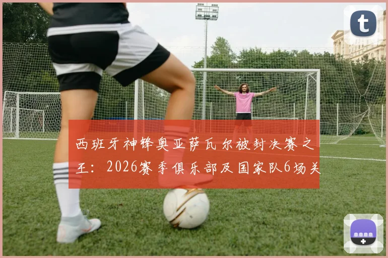 西班牙神锋奥亚萨瓦尔被封决赛之王:2026赛季俱乐部及国家队6场关键决赛全部破门,效率惊人