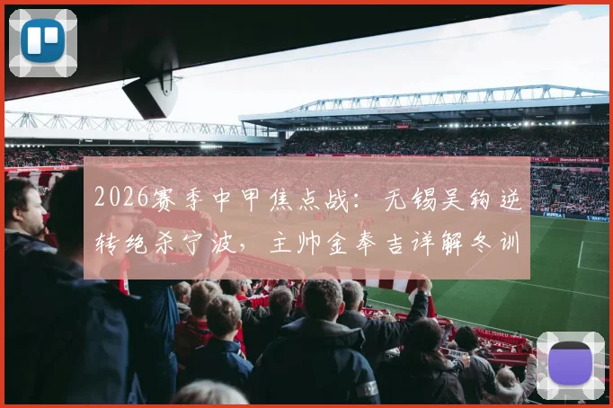 2026赛季中甲焦点战：无锡吴钩逆转绝杀宁波，主帅金奉吉详解冬训成效与逆转关键