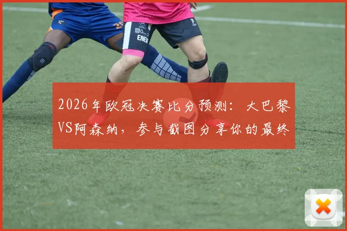 2026年欧冠决赛比分预测：大巴黎VS阿森纳，参与截图分享你的最终章预测！