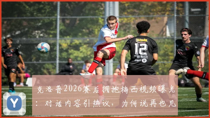 克洛普2026赛后拥抱梅西视频曝光:对话内容引热议,为何说再也见不到这样的球员?