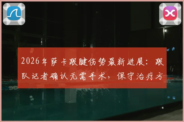 2026年萨卡跟腱伤势最新进展：跟队记者确认无需手术，保守治疗方案与复出时间表解析