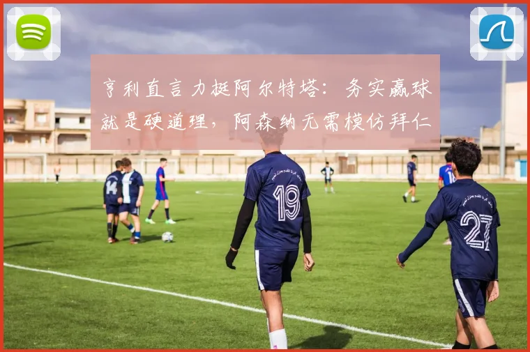 亨利直言力挺阿尔特塔：务实赢球就是硬道理，阿森纳无需模仿拜仁巴黎华丽球风