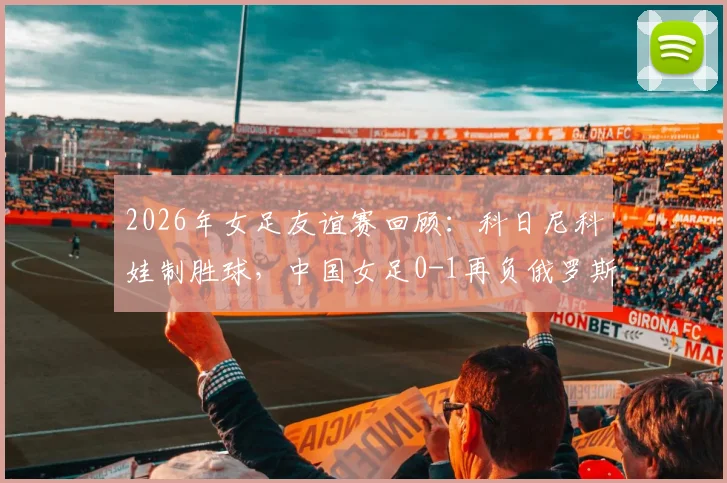 2026年女足友谊赛回顾：科日尼科娃制胜球，中国女足0-1再负俄罗斯，赛事分析与全场集锦