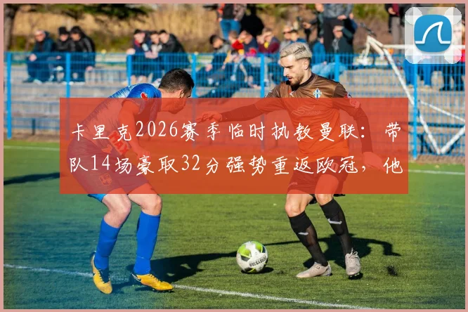 卡里克2026赛季临时执教曼联：带队14场豪取32分强势重返欧冠，他真的应该转正吗？球迷热议五大关键点