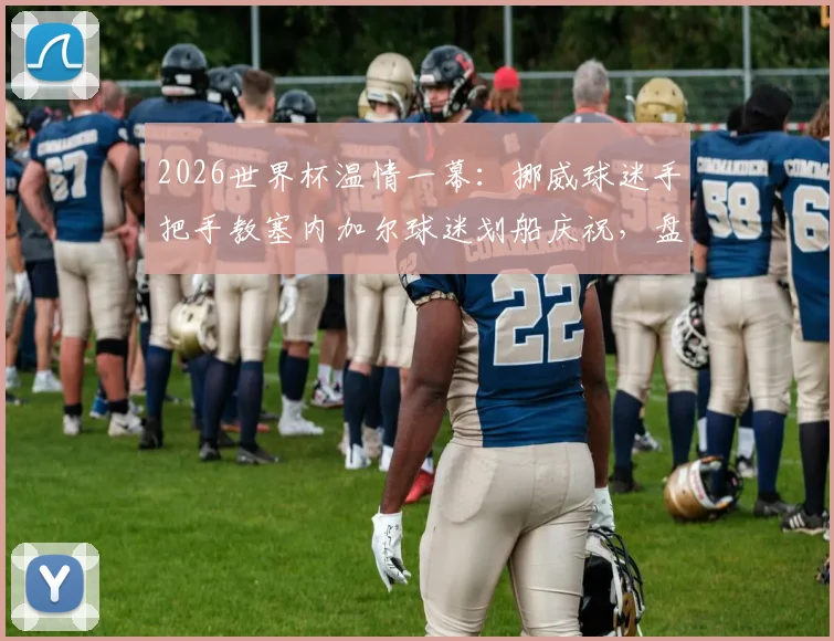 2026世界杯温情一幕：挪威球迷手把手教塞内加尔球迷划船庆祝，盘点足坛那些跨越国界的球迷互动
