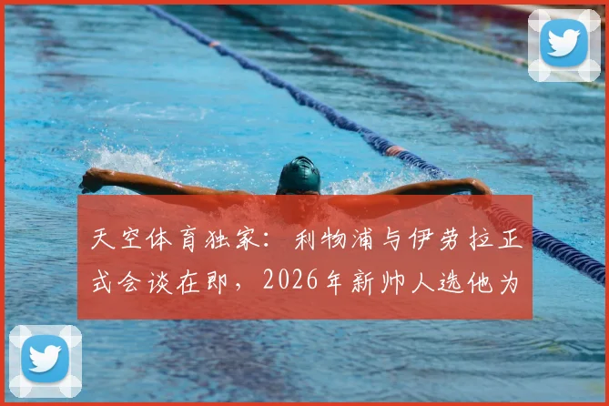 天空体育独家：利物浦与伊劳拉正式会谈在即，2026年新帅人选他为何领跑竞争者？