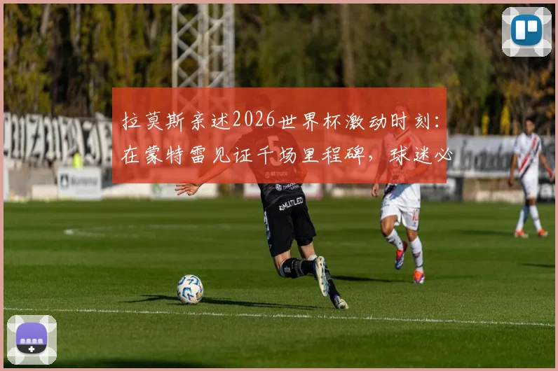 拉莫斯亲述2026世界杯激动时刻:在蒙特雷见证千场里程碑,球迷必读观赛与情感指南