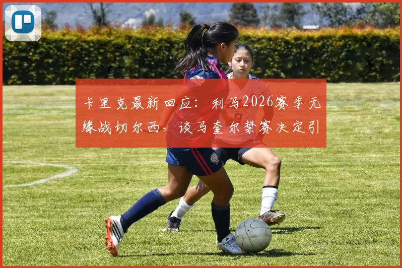 卡里克最新回应：利马2026赛季无缘战切尔西，谈马奎尔禁赛决定引争议与深度解析