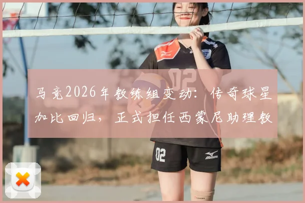 马竞2026年教练组变动：传奇球星加比回归，正式担任西蒙尼助理教练，解析其对球队战术体系的影响