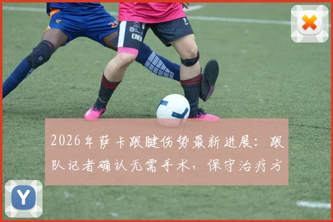 2026年萨卡跟腱伤势最新进展:跟队记者确认无需手术,保守治疗方案与复出时间表解析