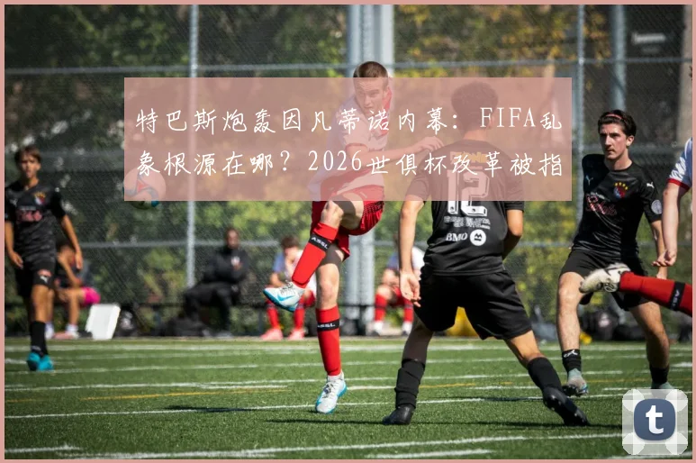 特巴斯炮轰因凡蒂诺内幕:FIFA乱象根源在哪?2026世俱杯改革被指只为收买选票