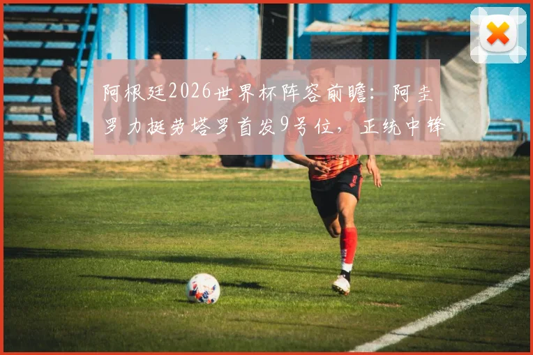 阿根廷2026世界杯阵容前瞻：阿圭罗力挺劳塔罗首发9号位，正统中锋人选引热议