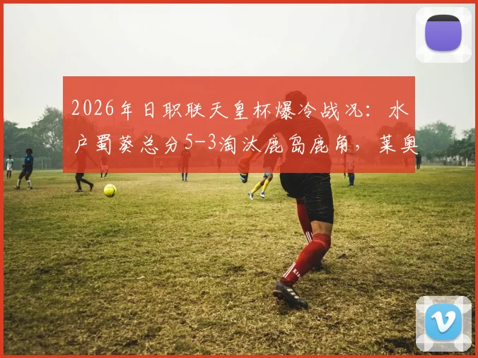 2026年日职联天皇杯爆冷战况：水户蜀葵总分5-3淘汰鹿岛鹿角，莱奥补时点射绝平关键回放